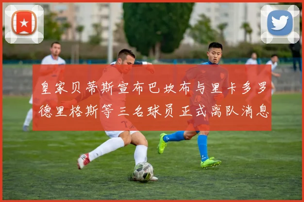 皇家贝蒂斯宣布巴坎布与里卡多罗德里格斯等三名球员正式离队消息