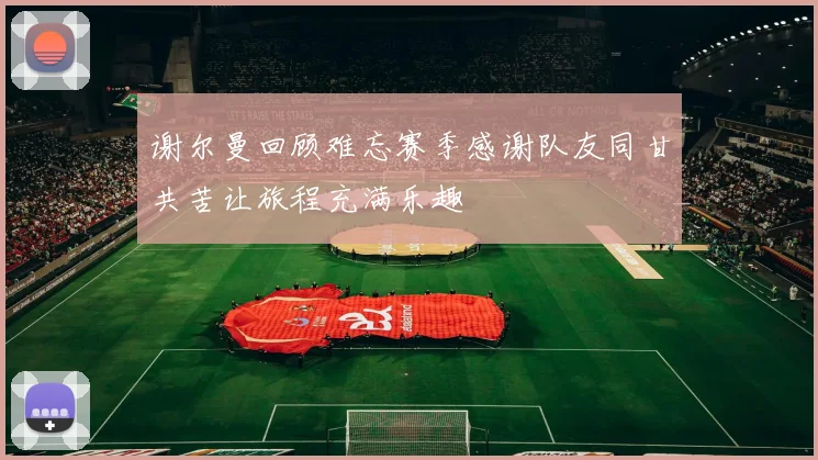 谢尔曼回顾难忘赛季感谢队友同甘共苦让旅程充满乐趣