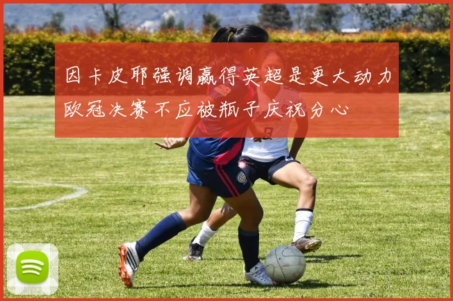 因卡皮耶强调赢得英超是更大动力欧冠决赛不应被瓶子庆祝分心