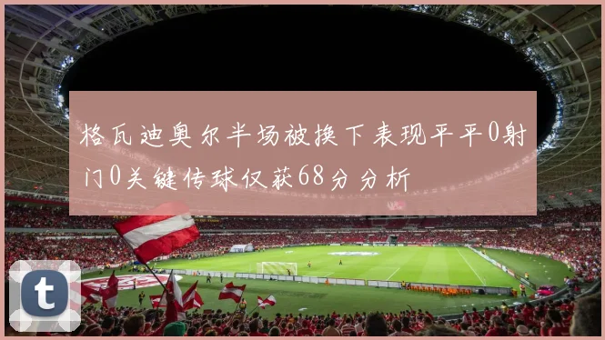 格瓦迪奥尔半场被换下表现平平0射门0关键传球仅获68分分析