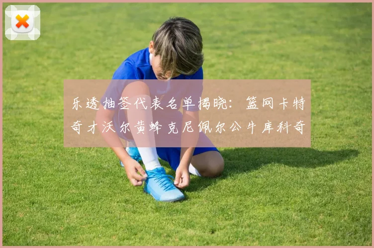 乐透抽签代表名单揭晓：篮网卡特奇才沃尔黄蜂克尼佩尔公牛库科奇齐聚一堂