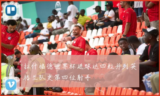 拉什福德世界杯进球达四粒并列英格兰队史第四位射手