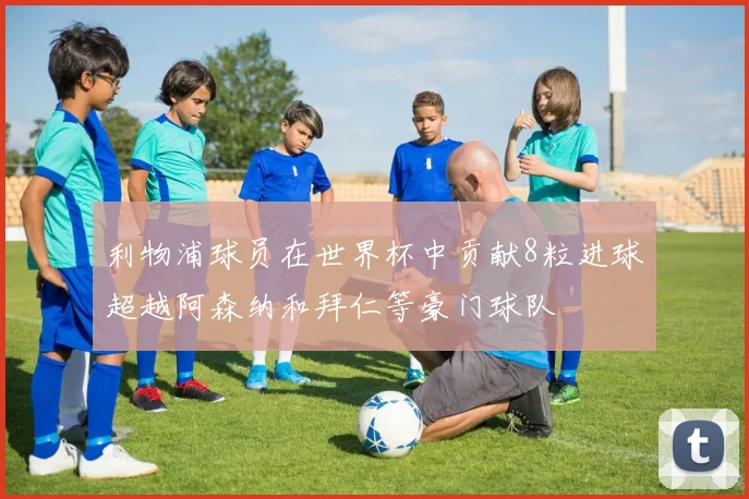 利物浦球员在世界杯中贡献8粒进球超越阿森纳和拜仁等豪门球队