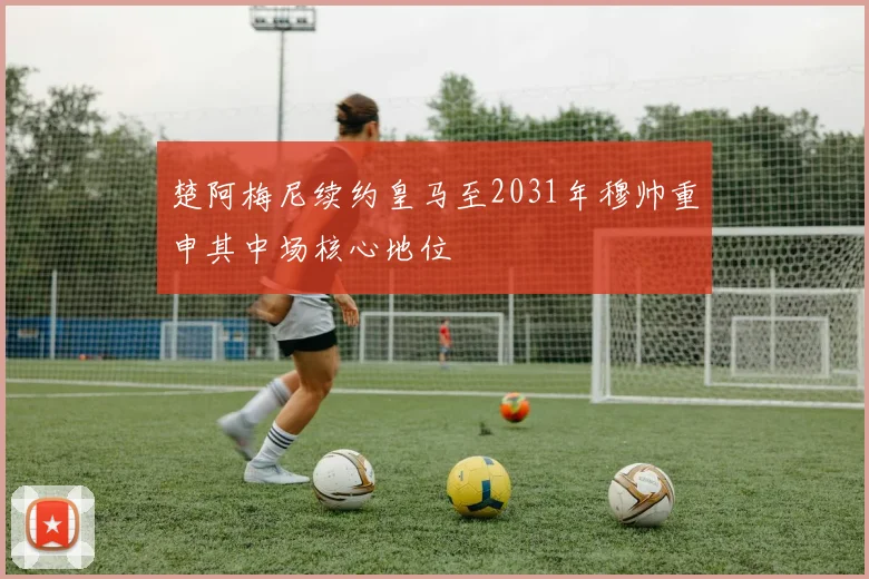 楚阿梅尼续约皇马至2031年穆帅重申其中场核心地位