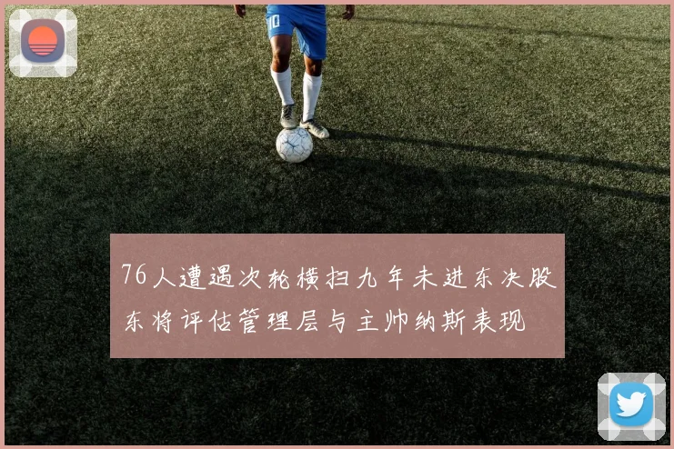 76人遭遇次轮横扫九年未进东决股东将评估管理层与主帅纳斯表现