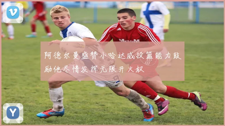 阿德尔曼盛赞小哈达威投篮能力鼓励他尽情发挥无限开火权