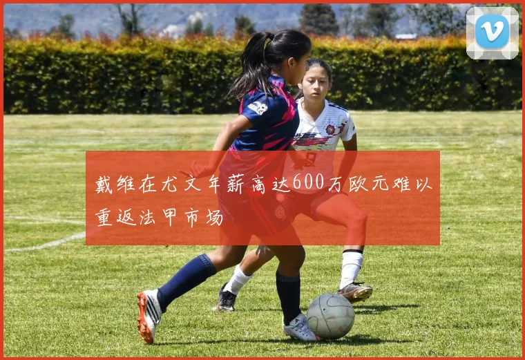 戴维在尤文年薪高达600万欧元难以重返法甲市场
