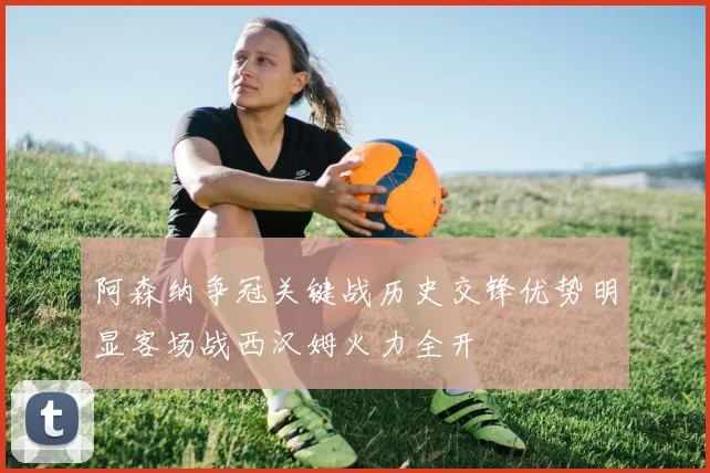 阿森纳争冠关键战历史交锋优势明显客场战西汉姆火力全开