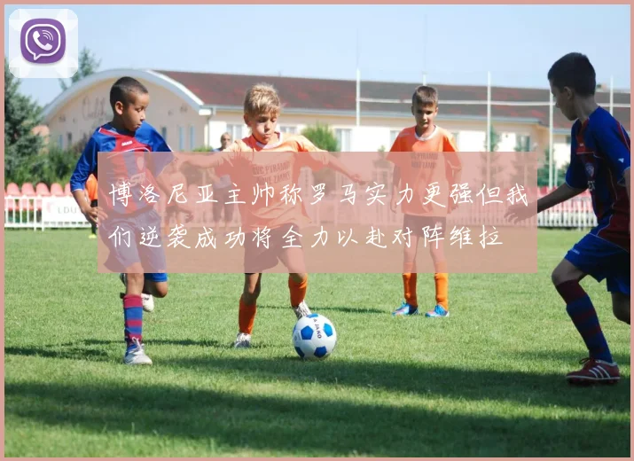 博洛尼亚主帅称罗马实力更强但我们逆袭成功将全力以赴对阵维拉