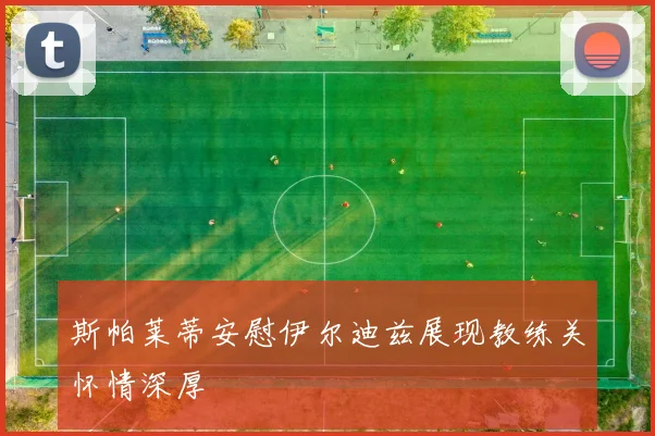 斯帕莱蒂安慰伊尔迪兹展现教练关怀情深厚