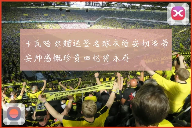 卡瓦哈尔赠送签名球衣给安切洛蒂安帅感慨珍贵回忆将永存