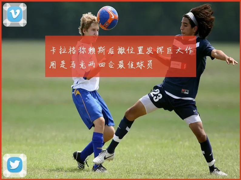 卡拉格称赖斯后撤位置发挥巨大作用是马竞两回合最佳球员