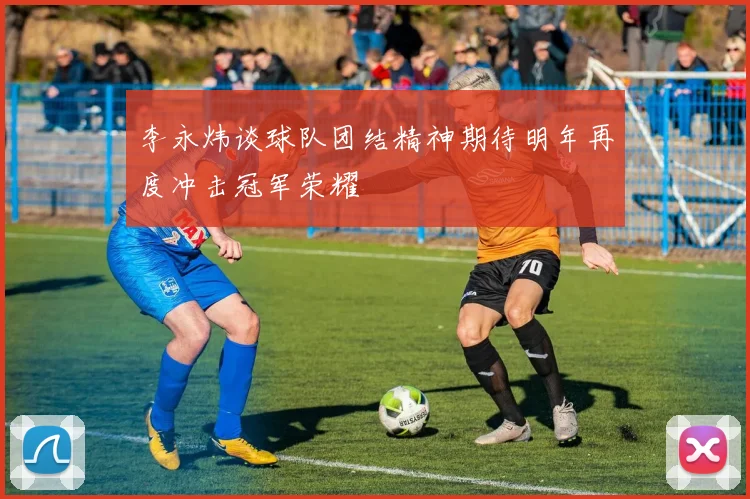 李永炜谈球队团结精神期待明年再度冲击冠军荣耀