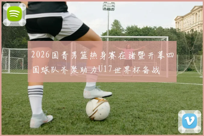 2026国青男篮热身赛在诸暨开幕四国球队齐聚助力U17世界杯备战