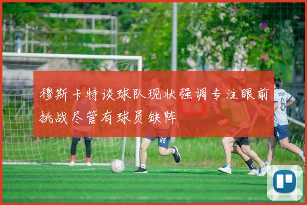 穆斯卡特谈球队现状强调专注眼前挑战尽管有球员缺阵