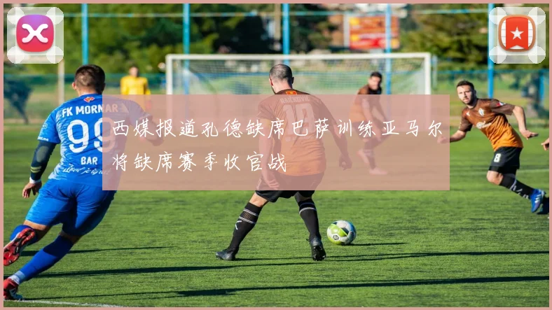 西媒报道孔德缺席巴萨训练亚马尔将缺席赛季收官战