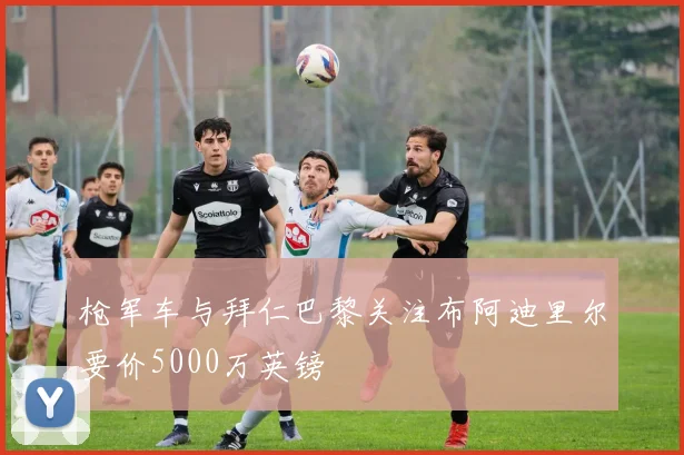 枪军车与拜仁巴黎关注布阿迪里尔要价5000万英镑