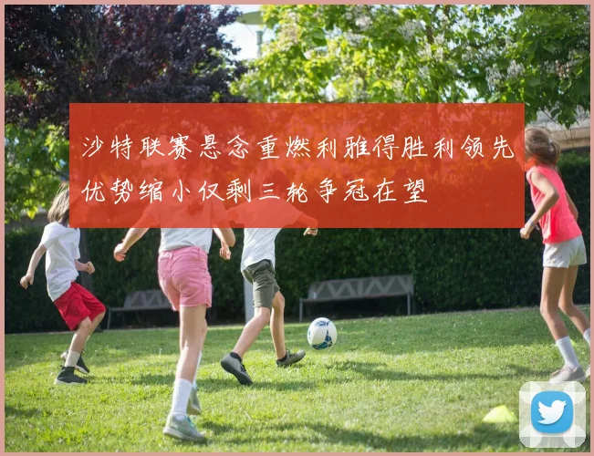 沙特联赛悬念重燃利雅得胜利领先优势缩小仅剩三轮争冠在望