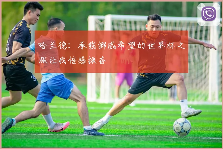 哈兰德：承载挪威希望的世界杯之旅让我倍感振奋