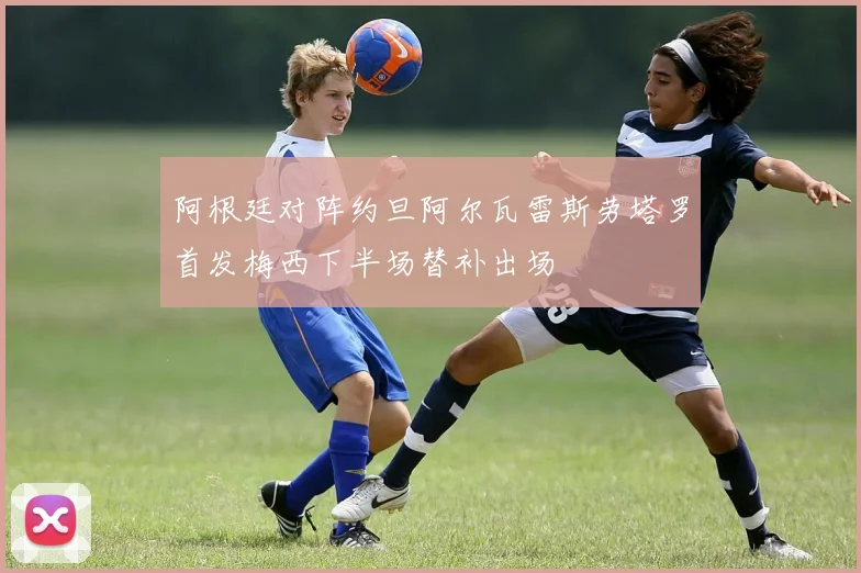 阿根廷对阵约旦阿尔瓦雷斯劳塔罗首发梅西下半场替补出场