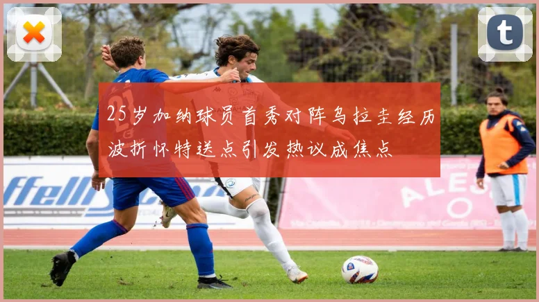 25岁加纳球员首秀对阵乌拉圭经历波折怀特送点引发热议成焦点