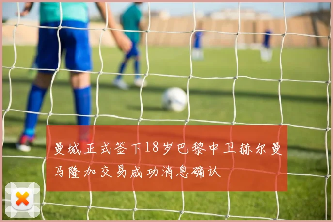 曼城正式签下18岁巴黎中卫赫尔曼马隆加交易成功消息确认