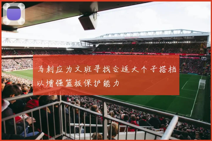 马刺应为文班寻找合适大个子搭档以增强篮板保护能力